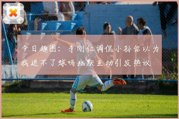 今日趣图：李刚仁调侃小孙你以为我进不了球吗幽默互动引发热议