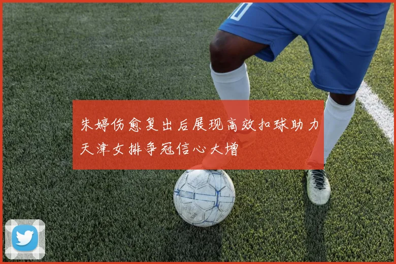 朱婷伤愈复出后展现高效扣球助力天津女排争冠信心大增