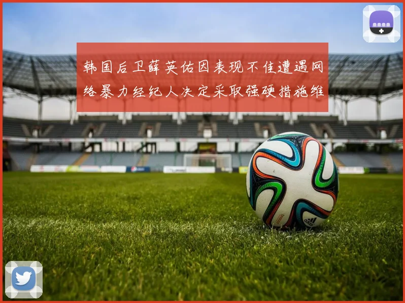 韩国后卫薛英佑因表现不佳遭遇网络暴力经纪人决定采取强硬措施维护权益