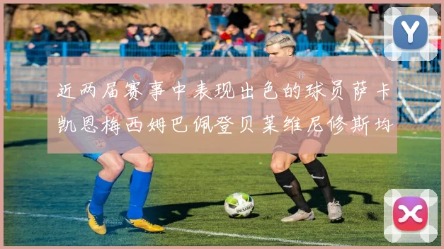 近两届赛事中表现出色的球员萨卡凯恩梅西姆巴佩登贝莱维尼修斯均有三球三助攻