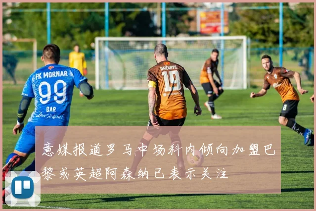 意媒报道罗马中场科内倾向加盟巴黎或英超阿森纳已表示关注