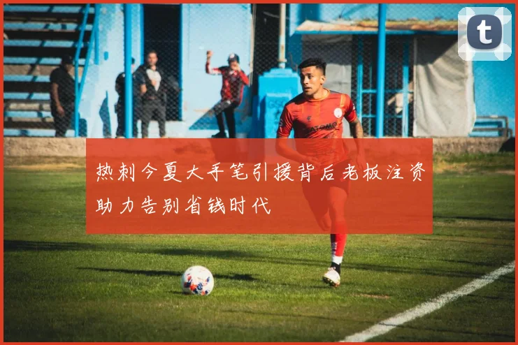 热刺今夏大手笔引援背后老板注资助力告别省钱时代