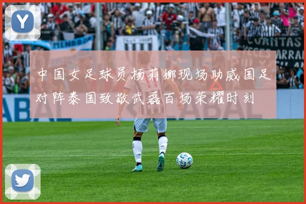 中国女足球员杨莉娜现场助威国足对阵泰国致敬武磊百场荣耀时刻