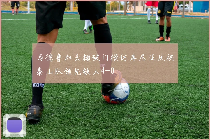 马德鲁加头槌破门模仿库尼亚庆祝泰山队领先铁人4-0