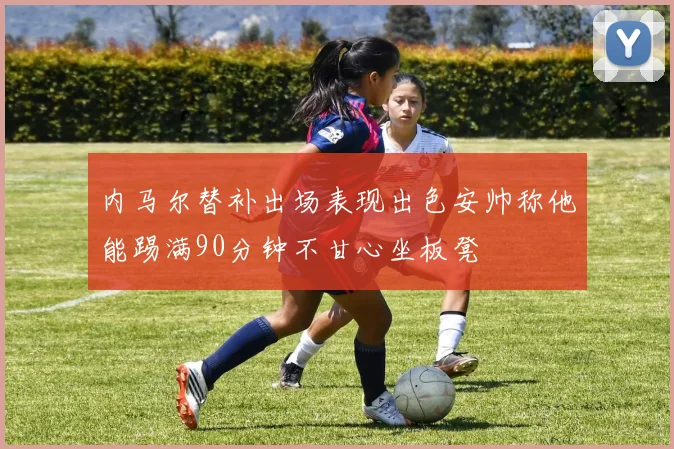 内马尔替补出场表现出色安帅称他能踢满90分钟不甘心坐板凳