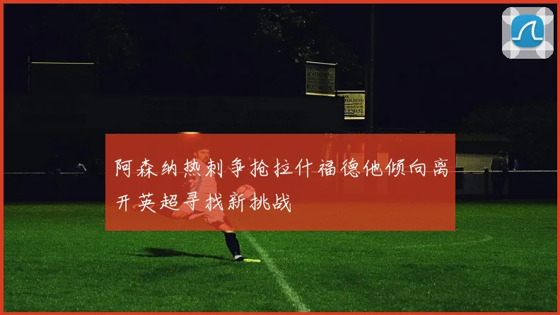阿森纳热刺争抢拉什福德他倾向离开英超寻找新挑战