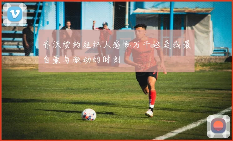 齐沃续约经纪人感慨万千这是我最自豪与激动的时刻
