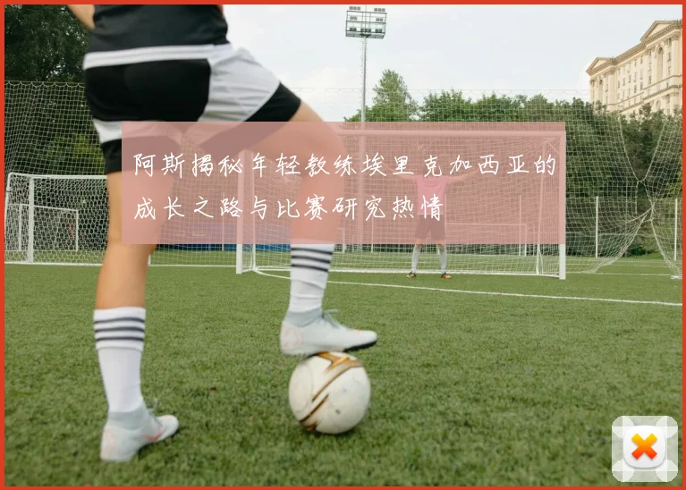 阿斯揭秘年轻教练埃里克加西亚的成长之路与比赛研究热情