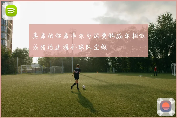 奥康纳称康韦尔与诺曼鲍威尔相似或将迅速填补球队空缺