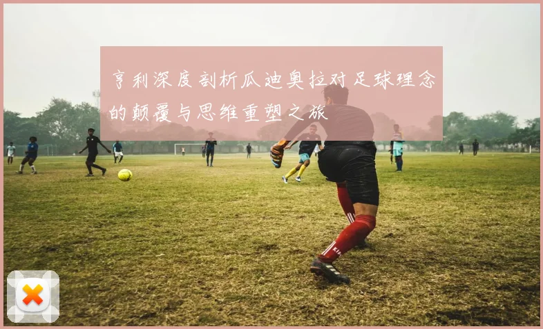 亨利深度剖析瓜迪奥拉对足球理念的颠覆与思维重塑之旅