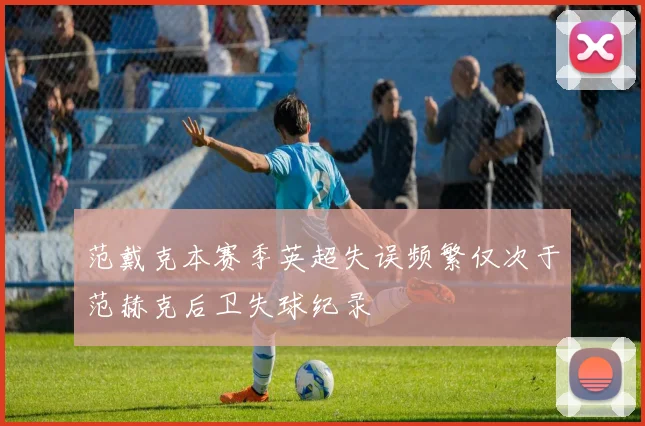 范戴克本赛季英超失误频繁仅次于范赫克后卫失球纪录