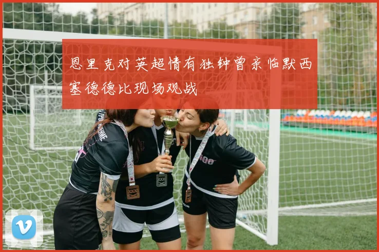 恩里克对英超情有独钟曾亲临默西塞德德比现场观战