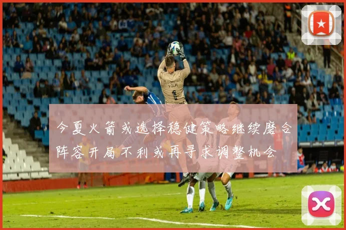 今夏火箭或选择稳健策略继续磨合阵容开局不利或再寻求调整机会