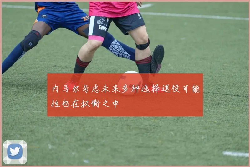 内马尔考虑未来多种选择退役可能性也在权衡之中
