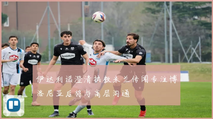 伊达利诺澄清执教米兰传闻专注博洛尼亚后将与高层沟通