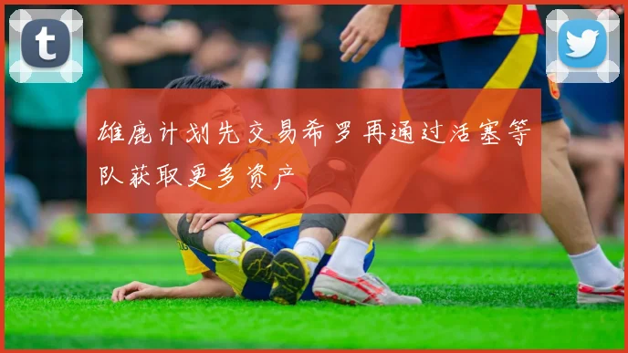 雄鹿计划先交易希罗再通过活塞等队获取更多资产