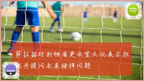 萨拉赫对利物浦更衣室文化表示担忧并提问未来榜样问题