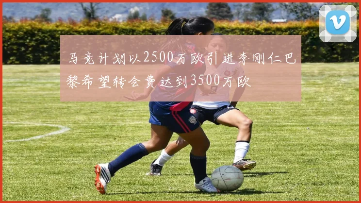 马竞计划以2500万欧引进李刚仁巴黎希望转会费达到3500万欧