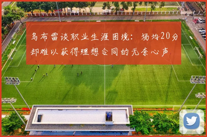 乌布雷谈职业生涯困境：场均20分却难以获得理想合同的无奈心声
