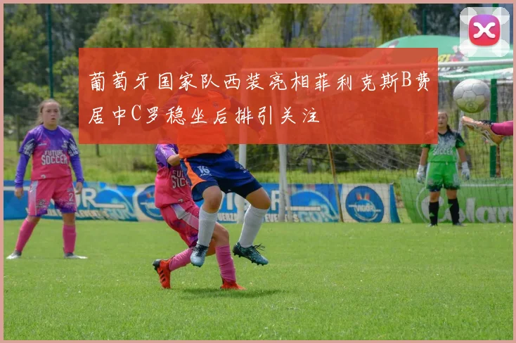 葡萄牙国家队西装亮相菲利克斯B费居中C罗稳坐后排引关注